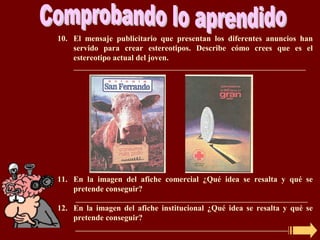 10. El mensaje publicitario que presentan los diferentes anuncios han
    servido para crear estereotipos. Describe cómo crees que es el
    estereotipo actual del joven.
    _________________________________________________________________




11. En la imagen del afiche comercial ¿Qué idea se resalta y qué se
    pretende conseguir?
     _________________________________________________________________
12. En la imagen del afiche institucional ¿Qué idea se resalta y qué se
    pretende conseguir?
     _________________________________________________________________
 