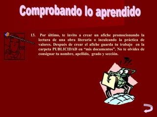 13.    Por último, te invito a crear un afiche promocionando la
      lectura de una obra literaria o inculcando la práctica de
      valores. Después de crear el afiche guarda tu trabajo en la
      carpeta PUBLICIDAD en “mis documentos”. No te olvides de
      consignar tu nombre, apellido, grado y sección.
 