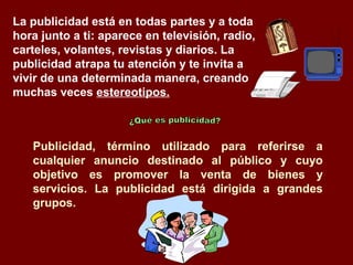 La publicidad está en todas partes y a toda
hora junto a ti: aparece en televisión, radio,
carteles, volantes, revistas y diarios. La
publicidad atrapa tu atención y te invita a
vivir de una determinada manera, creando
muchas veces estereotipos.



   Publicidad, término utilizado para referirse a
   cualquier anuncio destinado al público y cuyo
   objetivo es promover la venta de bienes y
   servicios. La publicidad está dirigida a grandes
   grupos.
 