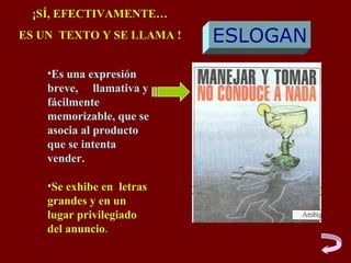 ¡SÍ, EFECTIVAMENTE…
ES UN TEXTO Y SE LLAMA !   ESLOGAN
    •Es una expresión
    breve, llamativa y
    fácilmente
    memorizable, que se
    asocia al producto
    que se intenta
    vender.

    •Se exhibe en letras
    grandes y en un
    lugar privilegiado
    del anuncio.
 