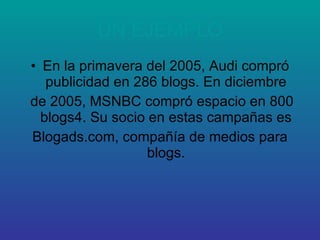 UN EJEMPLO En la primavera del 2005, Audi compró publicidad en 286 blogs. En diciembre de 2005, MSNBC compró espacio en 800 blogs4. Su socio en estas campañas es Blogads.com, compañía de medios para blogs. 