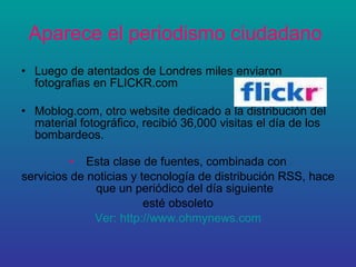 Aparece el periodismo ciudadano   Luego de atentados de Londres miles enviaron fotografias en FLICKR.com  Moblog.com, otro website dedicado a la distribución del material fotográfico, recibió 36,000 visitas el día de los bombardeos. Esta clase de fuentes, combinada con servicios de noticias y tecnología de distribución RSS, hace que un periódico del día siguiente esté obsoleto Ver: http://www.ohmynews.com 