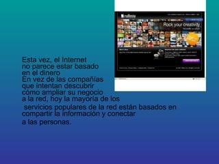Esta vez, el Internet  no parece estar basado  en el dinero En vez de las compañías  que intentan descubrir  cómo ampliar su negocio  a la red, hoy la mayoría de los servicios populares de la red están basados en compartir la información y conectar a las personas. 