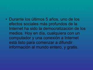 Democratización de la información Durante los últimos 5 años, uno de los efectos sociales más profundos de la Internet ha sido la democratización de los medios. Hoy en día, cualquiera con un computador y una conexión a Internet está listo para comenzar a difundir información al mundo entero, y gratis. 