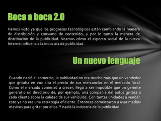 Hemos visto ya que los progresos tecnológicos están cambiando la manera
de distribución y consumo de contenido, y por lo tanto la manera de
distribución de la publicidad. Veamos cómo el aspecto social de la nueva
Internet influencia la industria de publicidad.
Boca a boca 2.0
Un nuevo lenguaje
Cuando nació el comercio, la publicidad no era mucho más que un vendedor
que gritaba en voz alta el precio de sus mercancías en el mercado local.
Como el mercado comenzó a crecer, llegó a ser imposible que un gerente
general o un directorio de, por ejemplo, una compañía del autos gritara a
cada cliente sobre la calidad de sus vehículos. Con tantas unidades a vender,
esto ya no era una estrategia eficiente. Entonces comenzaron a usar medios
masivos para gritar por ellos.Y nació la industria de la publicidad.
 
