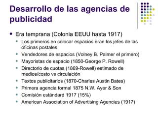 Desarrollo de las agencias de publicidad Era temprana (Colonia EEUU hasta 1917) Los primeros en colocar espacios eran los jefes de las oficinas postales Vendedores de espacios (Volney B. Palmer el primero) Mayoristas de espacio (1850-George P. Rowell) Directorio de cuotas (1869-Rowell) estimado de medios/costo vs circulaci ón Textos publicitarios (1870-Charles Austin Bates) Primera agencia formal 1875 N.W. Ayer & Son Comisi ón estándard 1917 (15%) American Association of Advertising Agencies (1917) 