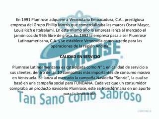 En 1991 Plumrose adquiere a Venezolana Empacadora, C.A., prestigiosa
empresa del Grupo Phillip Morris que comercializaba las marcas Oscar Mayer,
Louis Rich e Italsalumi. En este mismo año la empresa lanza al mercado el
jamón cocido 96% libre de grasa. En 1992 la empresa pasa a ser Plumrose
Latinoamericana, C.A. y se establece Venezuela como la sede para las
operaciones de la región Andina.
CALIDAD EN SERVICIO
Plumrose Latinoamericana es catalogada como N° 1 en calidad de servicio a
sus clientes, dentro de las 10 compañías más importantes de consumo masivo
en Venezuela. Se lanza al mercado la campaña Navideña "Sonríe", la cual se
basó en una campaña social para FUNDANA. Cada vez que un consumidor
compraba un producto navideño Plumrose, este se transformaría en un aporte
para la Institución.
 
