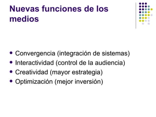 Nuevas funciones de los medios Convergencia (integraci ón de sistemas) Interactividad (control de la audiencia) Creatividad (mayor estrategia) Optimización (mejor inversión) 
