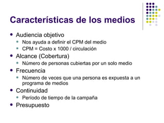 Caracter ísticas de los medios Audiencia objetivo Nos ayuda a definir el CPM del medio CPM = Costo x 1000 / circulación Alcance (Cobertura) Número de personas cubiertas por un solo medio Frecuencia Número de veces que una persona es expuesta a un programa de medios Continuidad Período de tiempo de la campaña Presupuesto 