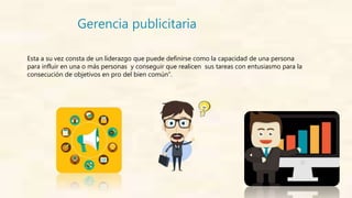 Gerencia publicitaria
Esta a su vez consta de un liderazgo que puede definirse como la capacidad de una persona
para influir en una o más personas y conseguir que realicen sus tareas con entusiasmo para la
consecución de objetivos en pro del bien común”.
 