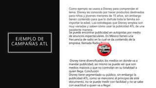 EJEMPLO DE
CAMPAÑAS ATL
Como ejemplo se usara a Disney para comprender el
tema. Disney es conocido por hacer productos destinados
para niños y jóvenes menores de 15 años, sin embargo
tienen contenido para que lo disfrute toda la familia sin
importar la edad. Las estrategias que Disney emplea son
muy variadas y saben cómo usar la publicidad ATL de una
excelente manera.
Se puede encontrar publicidad en autopistas por medio
de anuncios espectaculares. En México tienen una
frecuencia de radio en la cual se da contenido de la
empresa, llamada Radio Disney.
Disney tiene diversificados los medios en donde va a
mandar publicidad, así mismo se puede ver que son
medios masivos y que no controlan en su totalidad a
quien llega. Conclusión
Disney tiene segmentado su público, sin embargo la
publicidad ATL, como se menciono al principio de este
documento, no se puede medir con facilidad y no se sabe
con exactitud a quien va a llegar.
 