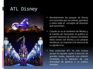 ATL Disney
• Mundialmente los parques de Disney
son conocidos por sus colores, grandeza
y sobre todo el concepto de diversión
que transmiten.
• Cuando se ve el sombrero de Mickey y
el Castillo de Ceniciento el publico en
general relaciona de manera inmediata
estos iconos con Disney y sus parques
temáticos, sin importar si la marca es de
su agrado o no.
• Esta publicidad ATL ha sido exitosa
porque ha logrado captar la atención de
grandes masas, logrando una relación
inmediata y la atención de una
diversidad de géneros y un publico
mundial.
 