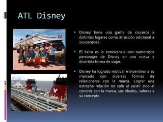 ATL Disney
• Disney tiene una gama de cruceros a
distintos lugares como atracción adicional a
sus parques.
• El éxito es la convivencia con numerosos
personajes de Disney en una nueva y
divertida forma de viajar.
• Disney ha logrado motivar e incentivar a su
mercado con diversas formas de
relacionarse con la marca. Lograr una
estrecha relación no solo al asistir sino al
convivir con la marca, sus ideales, valores y
su concepto.
 
