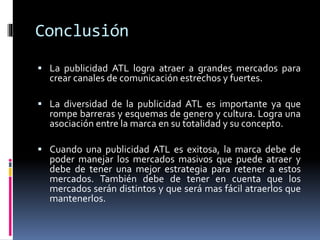 Conclusión
 La publicidad ATL logra atraer a grandes mercados para
crear canales de comunicación estrechos y fuertes.
 La diversidad de la publicidad ATL es importante ya que
rompe barreras y esquemas de genero y cultura. Logra una
asociación entre la marca en su totalidad y su concepto.
 Cuando una publicidad ATL es exitosa, la marca debe de
poder manejar los mercados masivos que puede atraer y
debe de tener una mejor estrategia para retener a estos
mercados. También debe de tener en cuenta que los
mercados serán distintos y que será mas fácil atraerlos que
mantenerlos.
 