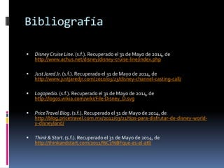 Bibliografía
 DisneyCruise Line. (s.f.). Recuperado el 31 de Mayo de 2014, de
http://www.achus.net/disney/disney-cruise-line/index.php
 JustJaredJr. (s.f.). Recuperado el 31 de Mayo de 2014, de
http://www.justjaredjr.com/2010/03/23/disney-channel-casting-call/
 Logopedia. (s.f.). Recuperado el 31 de Mayo de 2014, de
http://logos.wikia.com/wiki/File:Disney_D.svg
 PriceTravel Blog. (s.f.). Recuperado el 31 de Mayo de 2014, de
http://blog.pricetravel.com.mx/2012/03/21/tips-para-disfrutar-de-disney-world-
y-disneyland/
 Think & Start. (s.f.). Recuperado el 31 de Mayo de 2014, de
http://thinkandstart.com/2011/%C2%BFque-es-el-atl/
 