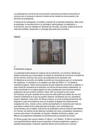 La publicidad es una forma de comunicación comercial que intenta incrementar el
consumo de un producto o servicio a través de los medios de comunicación y de
técnicas de propaganda.
A través de la investigación, el análisis y estudio de numerosas disciplinas, tales como
la psicología, la neuroeconomía, la sociología, laantropología, la estadística, y
la economía, que son halladas en elestudio de mercado, se podrá, desde el punto de
vista del vendedor, desarrollar un mensaje adecuado para el público.

Historia

Publicidades antiguas.
La publicidad existe desde los orígenes de la civilización y el comercio. Desde que
existen productos que comercializar ha habido la necesidad de comunicar la existencia
de los mismos; la forma más común de publicidad era la expresión oral.
En Babilonia se encontró una tablilla de arcilla con inscripciones para un comerciante
de ungüentos, un escribano y un zapatero que data del 3000 a. C. Ya desde la
civilización egipcia, Tebas conoció épocas de gran esplendor económico y religioso; a
esta ciudad tan próspera se le atribuyen uno de los primeros textos publicitarios. La
frase encontrada en un papiro egipcio ha sido considerada como el primer reclamo
publicitario del que se tiene memoria. Hacia 1821 se encontró en las ruinas
de Pompeya una gran variedad de anuncios de estilo grafiti que hablan de una rica
tradición publicitaria en la que se pueden observar vendedores de vino, panaderos,
joyeros, tejedores, entre otros. En Roma y Grecia, se inició el perfeccionamiento del
pregonero, quien anunciaba de viva voz al público la llegada de embarcaciones
cargadas de vinos, víveres y otros, siendo acompañados en ocasiones por músicos
que daban a estos el tono adecuado para el pregón; eran contratados por
comerciantes y por el estado. Esta forma de publicidad continuó hasta la Edad Media.
En Francia, los dueños de las tabernas voceaban los vinos y empleaban campanas y
cuernos para atraer a la clientela; en España, utilizaban tambores y gaitas, y en
México los pregoneros empleaban los tambores para acompañar los avisos.
En Roma surgen dos nuevos medios: el “álbum”, y el “libellus”. El Álbum consistía en
una superficie blanca sobre la que se escribía; ya fueran pergaminos, papiros, o
paredes blanqueadas. Cualquier superficie blanca serviría para dar a conocer

 