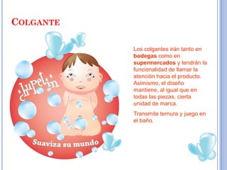 COLGANTE

           Los colgantes irán tanto en
           bodegas como en
           supermercados y tendrán la
           funcionalidad de llamar la
           atención hacia el producto.
           Asimismo, el diseño
           mantiene, al igual que en
           todas las piezas, cierta
           unidad de marca.
           Transmite ternura y juego en
           el baño.
 