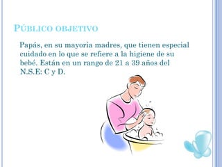 PÚBLICO OBJETIVO
 Papás, en su mayoría madres, que tienen especial
 cuidado en lo que se refiere a la higiene de su
 bebé. Están en un rango de 21 a 39 años del
 N.S.E: C y D.
 