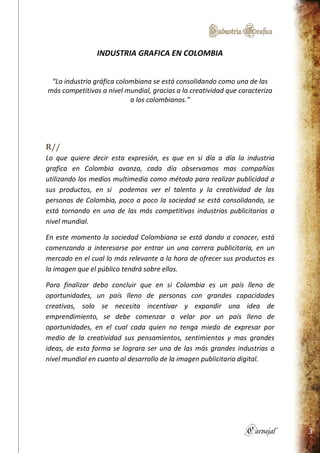 IndustriaGrafica
Carvajal 3
INDUSTRIA GRAFICA EN COLOMBIA
“La industria gráfica colombiana se está consolidando como una de las
más competitivas a nivel mundial, gracias a la creatividad que caracteriza
a los colombianos.”
R//
Lo que quiere decir esta expresión, es que en si día a día la industria
grafica en Colombia avanza, cada día observamos mas compañías
utilizando los medios multimedia como método para realizar publicidad a
sus productos, en si podemos ver el talento y la creatividad de las
personas de Colombia, poco a poco la sociedad se está consolidando, se
está tornando en una de las más competitivas industrias publicitarias a
nivel mundial.
En este momento la sociedad Colombiana se está dando a conocer, está
comenzando a interesarse por entrar un una carrera publicitaria, en un
mercado en el cual lo más relevante a la hora de ofrecer sus productos es
la imagen que el público tendrá sobre ellos.
Para finalizar debo concluir que en si Colombia es un país lleno de
oportunidades, un país lleno de personas con grandes capacidades
creativas, solo se necesita incentivar y expandir una idea de
emprendimiento, se debe comenzar a velar por un país lleno de
oportunidades, en el cual cada quien no tenga miedo de expresar por
medio de la creatividad sus pensamientos, sentimientos y mas grandes
ideas, de esta forma se lograra ser una de las más grandes industrias a
nivel mundial en cuanto al desarrollo de la imagen publicitaria digital.
 