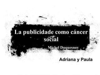 La publicidade como cáncer
social
Michel Duquesnoy
Adriana y Paula
 