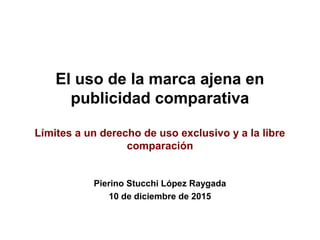 El uso de la marca ajena en
publicidad comparativa
Límites a un derecho de uso exclusivo y a la libre
comparación
Pierino Stucchi López Raygada
10 de diciembre de 2015
 