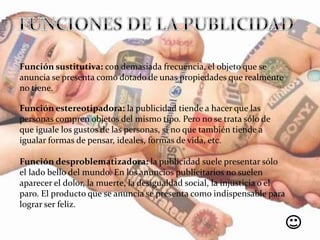 Función sustitutiva: con demasiada frecuencia, el objeto que se
anuncia se presenta como dotado de unas propiedades que realmente
no tiene.
Función estereotipadora: la publicidad tiende a hacer que las
personas compren objetos del mismo tipo. Pero no se trata sólo de
que iguale los gustos de las personas, si no que también tiende a
igualar formas de pensar, ideales, formas de vida, etc.
Función desproblematizadora: la publicidad suele presentar sólo
el lado bello del mundo. En los anuncios publicitarios no suelen
aparecer el dolor, la muerte, la desigualdad social, la injusticia o el
paro. El producto que se anuncia se presenta como indispensable para
lograr ser feliz.
 