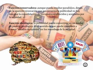 Función conservadora: aunque pueda resultar paradójico, detrás
de la aparente renovación que nos presenta la publicidad no hay
más que la consolidación de los valores establecidos y aceptados por
la sociedad.
Función ideológica: la publicidad puede convertirse en un medio
de presión ideológica, en el sentido de que puede contribuir a
formar "estados de opinión" en los miembros de la sociedad.
 