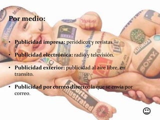 Por medio:
• Publicidad impresa: periódicos y revistas.
• Publicidad electrónica: radio y televisión.
• Publicidad exterior: publicidad al aire libre, en
transito.
• Publicidad por correo directo: la que se envía por
correo.
 