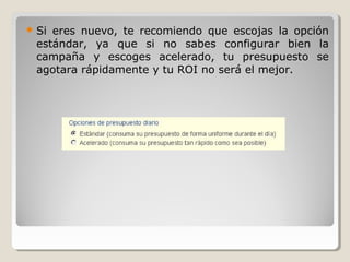  Si eres nuevo, te recomiendo que escojas la opción
estándar, ya que si no sabes configurar bien la
campaña y escoges acelerado, tu presupuesto se
agotara rápidamente y tu ROI no será el mejor.
 