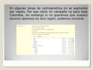  En algunas zonas de Latinoamérica no se segmenta
por región, Por esa razón mi campaña va para toda
Colombia, sin embargo si no queremos que nuestro
anuncio aparezca en otra región, podemos excluirla.
 