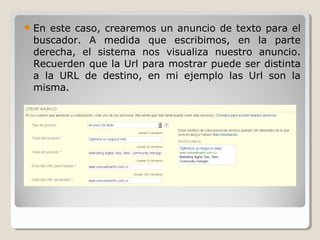  En este caso, crearemos un anuncio de texto para el
buscador. A medida que escribimos, en la parte
derecha, el sistema nos visualiza nuestro anuncio.
Recuerden que la Url para mostrar puede ser distinta
a la URL de destino, en mi ejemplo las Url son la
misma.
 