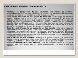PARA UN BUEN ANUNCIO, TENGA EN CUENTA:
 Mantenga la pertinencia de sus anuncios. Una manera de aumentar
la pertinencia es usar las palabras clave de consulta de búsqueda más populares
entre sus clientes en los títulos y el texto de sus anuncios.
 Cree varios anuncios en un grupo de anuncios. Cada grupo de anuncios
puede contener hasta 20 anuncios, que Bing Ads muestra en régimen de
rotación uniforme. Para saber qué palabras y frases son más atractivas para su
público objetivo, experimente con diversos títulos y textos en sus anuncios.
Cuando haya identificado uno o dos anuncios que son los más eficaces en
términos de CTR y conversiones, puede contribuir a maximizar el ROI de la
campaña eliminando los demás del grupo de anuncios.
 Describa qué diferencia su producto de los demás. Este es el requisito
fundamental de la publicidad. ¿Por qué compran los clientes su producto?
¿Soluciona un problema? ¿Ayuda a ahorrar tiempo o dinero? ¿Presenta
características o cualidades únicas? Por ejemplo, si su producto está disponible
en muchos más colores que los que ofrece la competencia, podría mencionar las
opciones de color en su anuncio.
 Use el idioma de sus clientes. Investigue el grupo de edad y el sexo de su
público típico y aplique esa información al escribir los anuncios. Al redactar, use
palabras y un tono que probablemente atraigan a sus clientes típicos.
 Diríjase directamente a sus clientes. Use las palabras "usted" o "tú" en el
anuncio, para que sepan que les habla directamente. Ya sabe a qué nos
referimos.
 