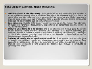 PARA UN BUEN ANUNCIO, TENGA EN CUENTA:
 Preseleccione a los visitantes. Use palabras en sus anuncios que ayuden a
atraer a clientes potenciales auténticos. Por ejemplo, si ofrece solo productos de
gama alta, no use palabras como descuento, ganga o barato. Deje claro en el
anuncio para quién son sus productos. Esto le puede ahorrar dinero eliminando
clics que no es probable que se conviertan en ventas.
 Sea concreto. Cuanto más clara y concreta sea su oferta, mejor. Por ejemplo,
en lugar de "grandes descuentos", especifique el porcentaje exacto, como el
"50 % de descuento".
 Incluya una llamada a la acción. Dé a los clientes un motivo para hacer clic
en su anuncio ahora mismo. Indique una llamada a la acción concreta, por
ejemplo, anime al cliente a solicitar un folleto o realizar una consulta, descargar
un libro electrónico gratuito, suscribirse a un boletín, o beneficiarse de un
descuento por tiempo limitado.
 Indique el precio de su producto o servicio. Si su producto o servicio tiene
un precio competitivo, puede ser interesante mencionarlo en su anuncio. Para
ayudarle a asegurarse de que su anuncio se apruebe, asegúrese de que el
anuncio esté vinculado a una página de destino que incluya el producto (o
servicio) y el precio.
 