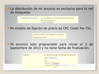  La distribución de mi anuncio es exclusivo para la red
de búsqueda.
 Mi modelo de fijación de precio es CPC Costo Por Clic.
 Mi anuncio esta programado para iniciar el 2 de
septiembre de 2013 y no tiene fecha de finalización
 