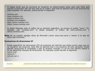  Si desea evitar que los anuncios se muestren en determinados sitios web, solo tiene que
escribir la dirección URL del sitio web en el cuadro. Esta lista se aplicará solo a los anuncios de
esta campaña. Por ejemplo, podrá escribir lo siguiente:
 contoso.com
 www.contoso.com
 autos.contoso.com
 contoso.com/widgets
 http://www.contoso.com
 https://www.contoso.com
 Si desea bloquear todo el tráfico de un dominio específico, no incluya el prefijo "www". Por
ejemplo, use "contoso.com" si desea bloquear el tráfico de www.contoso.com y
www2.contoso.com.
Nota: No se pueden agregar sitios de Microsoft (como www.msn.com) o Yahoo! a la lista de
sitios web excluidos.
Exclusiones de direcciones IP
 Puede especificar las direcciones (IP) de protocolo de Internet que desee excluir para que no
se muestren sus anuncios. Esta lista se aplicará solo a los anuncios de esta campaña. Puede
escribir direcciones IP completas o usar el carácter comodín (*) en los tres últimos dígitos a
fin de especificar bloques de direcciones. Por ejemplo, podrá escribir lo siguiente:
 123.4.5.67
 123.4.5.*
 123.45.167.1
 
