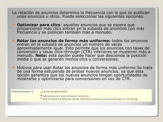 La rotación de anuncios determina la frecuencia con la que se publican
unos anuncios u otros. Puede seleccionar las siguientes opciones:
 Optimizar para clics: aquellos anuncios que se espera que
proporcionen más clics entran en la subasta de anuncios con más
frecuencia y se publican también más a menudo.
 Rotar los anuncios de forma más uniforme: todos los anuncios
entran en la subasta de anuncios un número de veces
aproximadamente igual. Esto permite que los anuncios con tasas de
conversión y tasas click-through (CTR) inferiores se muestren más a
menudo. Nota: esta opción puede hacer que descienda la posición
media o que se generen menos clics y conversiones.
 Motivos para usar Rotar los anuncios de forma más uniforme Se trata
de una forma estupenda de probar nuevos anuncios, ya que esta
opción garantiza que los nuevos anuncios tengan oportunidades de
mostrarse y optimizarse para conversiones en vez de CTR.
 
