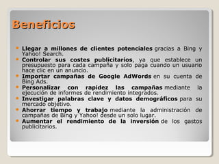 BeneficiosBeneficios
 Llegar a millones de clientes potenciales gracias a Bing y
Yahoo! Search.
 Controlar sus costes publicitarios, ya que establece un
presupuesto para cada campaña y solo paga cuando un usuario
hace clic en un anuncio.
 Importar campañas de Google AdWords en su cuenta de
Bing Ads.
 Personalizar con rapidez las campañas mediante la
ejecución de informes de rendimiento integrados.
 Investigar palabras clave y datos demográficos para su
mercado objetivo.
 Ahorrar tiempo y trabajo mediante la administración de
campañas de Bing y Yahoo! desde un solo lugar.
 Aumentar el rendimiento de la inversión de los gastos
publicitarios.
 