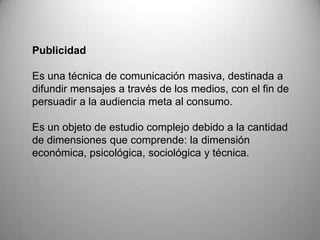 Publicidad
Es una técnica de comunicación masiva, destinada a
difundir mensajes a través de los medios, con el fin de
persuadir a la audiencia meta al consumo.
Es un objeto de estudio complejo debido a la cantidad
de dimensiones que comprende: la dimensión
económica, psicológica, sociológica y técnica.
 