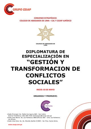  Sede Principal: Av. Pablo Carriquiry 660 – San Isidro
Central Telefónica: (01) 205-7142 smalasquez@cesap.com.pe
 Sede Lima Norte: Av. Las Palmeras 3893 Oficina 302 – Urb. Las Palmeras.
Los Olivos.
 Sede Lima Este: Av. Av. Nicolás Ayllón # 2929 – 3er Piso. Santa Anita.
www.cesap.com.pe
CONVENIO ESTRATÉGICO:
COLEGIO DE ABOGADOS DE LIMA – CAL Y CESAP JURÍDICO
DIPLOMATURA DE
ESPECIALIZACIÓN EN
“GESTIÓN Y
TRANSFORMACION DE
CONFLICTOS
SOCIALES”
INICIO: 03 DE MAYO
ORGANIZA Y PROMUEVE:
COLEGIO DE ABOGADOS DE
LIMA
 