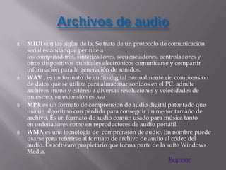    MIDI son las siglas de la. Se trata de un protocolo de comunicación
    serial estándar que permite a
    los computadores, sintetizadores, secuenciadores, controladores y
    otros dispositivos musicales electrónicos comunicarse y compartir
    información para la generación de sonidos.
   WAV , es un formato de audio digital normalmente sin comprension
    de datos que se utiliza para almacenar sonidos en el PC, admite
    archivos mono y estéreo a diversas resoluciones y velocidades de
    muestreo, su extensión es .wa
   MP3, es un formato de comprension de audio digital patentado que
    usa un algoritmo con pérdida para conseguir un menor tamaño de
    archivo. Es un formato de audio común usado para música tanto
    en ordenadores como en reproductores de audio portátil
   WMA es una tecnología de comprension de audio. En nombre puede
    usarse para referirse al formato de archivo de audio al códec del
    audio. Es software propietario que forma parte de la suite Windows
    Media.
                                                       Regresar
 