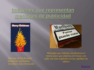 Imágenes que representan
    mensajes de publicidad




                            Mensajes que intentan inculcarnos el
                            miedo para que dejemos de fumar con
Mensaje de Mcdonalds      cada vez más explícitos en las cajetillas de
deseando una buena                        tabaco
navidad a todo el mundo
                                                               Regresar
 
