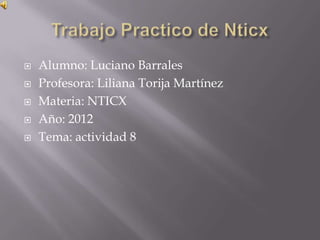    Alumno: Luciano Barrales
   Profesora: Liliana Torija Martínez
   Materia: NTICX
   Año: 2012
   Tema: actividad 8
 