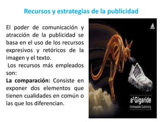 Recursos y estrategias de la publicidad

El poder de comunicación y
atracción de la publicidad se
basa en el uso de los recursos
expresivos y retóricos de la
imagen y el texto.
 Los recursos más empleados
son:
La comparación: Consiste en
exponer dos elementos que
tienen cualidades en común o
las que los diferencian.
 