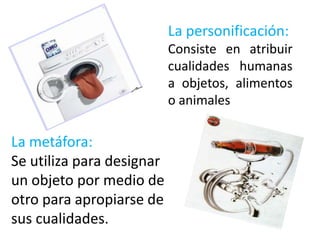 La personificación:
                           Consiste en atribuir
                           cualidades humanas
                           a objetos, alimentos
                           o animales

La metáfora:
Se utiliza para designar
un objeto por medio de
otro para apropiarse de
sus cualidades.
 
