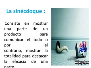 La sinécdoque :
Consiste en mostrar
una parte de un
producto           para
comunicar el todo o
por                  el
contrario, mostrar la
totalidad para destacar
la eficacia de una
 