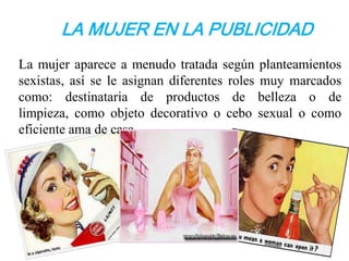 LA MUJER EN LA PUBLICIDAD
La mujer aparece a menudo tratada según planteamientos
sexistas, así se le asignan diferentes roles muy marcados
como: destinataria de productos de belleza o de
limpieza, como objeto decorativo o cebo sexual o como
eficiente ama de casa.
 