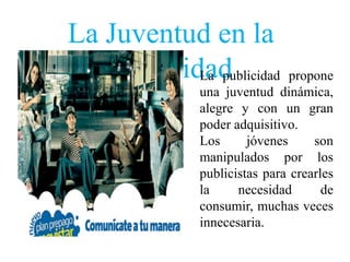 La Juventud en la
   publicidad
           La publicidad propone
               una juventud dinámica,
               alegre y con un gran
               poder adquisitivo.
               Los      jóvenes     son
               manipulados por los
               publicistas para crearles
               la     necesidad       de
               consumir, muchas veces
               innecesaria.
 
