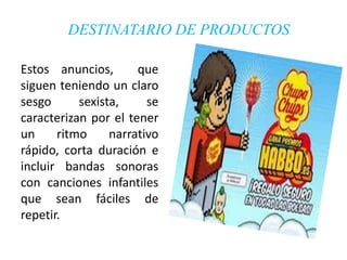 DESTINATARIO DE PRODUCTOS

Estos anuncios,       que
siguen teniendo un claro
sesgo      sexista,     se
caracterizan por el tener
un     ritmo     narrativo
rápido, corta duración e
incluir bandas sonoras
con canciones infantiles
que sean fáciles de
repetir.
 