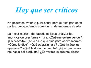Hay que ser críticos
No podemos evitar la publicidad, porqué está por todas
partes, pero podemos aprender a defendernos de ella.

La mejor manera de hacerlo es la de analizar los
anuncios de una forma crítica: ¿Qué me quiere vender?
¿Lo necesito? ¿Qué es lo que dice para convencerme?
¿Cómo lo dice? ¿Qué palabras usa? ¿Qué imágenes
aparecen? ¿Qué historia me cuenta? ¿Qué tipo de voz
me habla del producto? ¿Es verdad lo que me dicen?
 