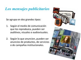 Los mensajes publicitarios

Se agrupa en dos grandes tipos:

1. Según el medio de comunicación
   que los reproduzca, pueden ser
   auditivos, visuales o audiovisuales.

2. Según lo que anuncien, pueden ser
   anuncios de productos, de servicios
   o de campañas institucionales.
 